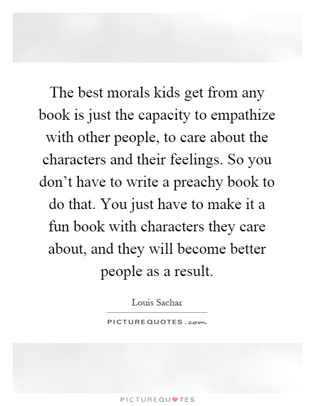 The best morals kids get from any book is just the capacity to empathize with other people, to care about the characters and their feelings. So you don't have to write a preachy book to do that. You just have to make it a fun book with characters they care about, and they will become better people as a result Picture Quote #1