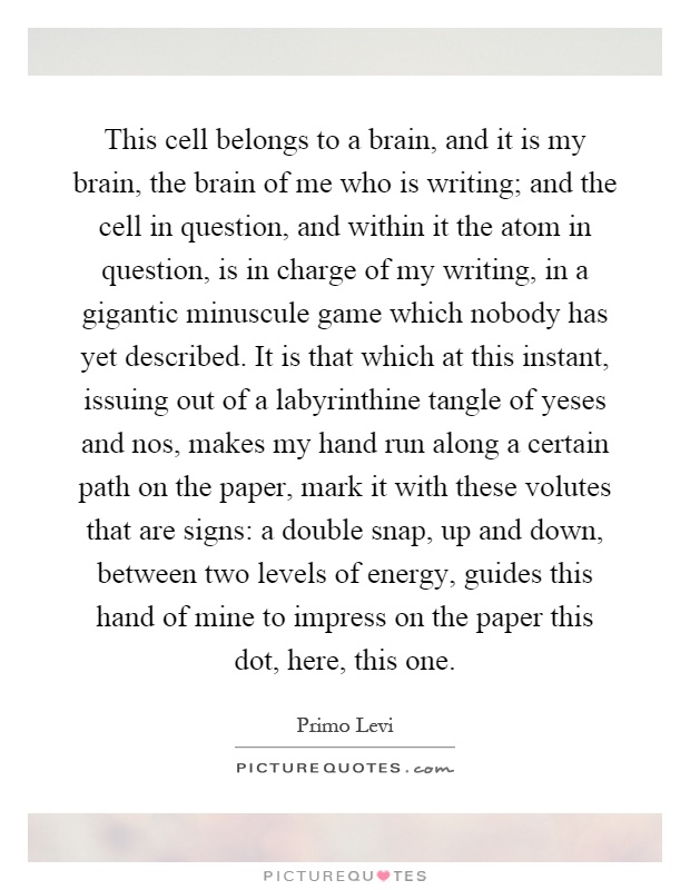 This cell belongs to a brain, and it is my brain, the brain of me who is writing; and the cell in question, and within it the atom in question, is in charge of my writing, in a gigantic minuscule game which nobody has yet described. It is that which at this instant, issuing out of a labyrinthine tangle of yeses and nos, makes my hand run along a certain path on the paper, mark it with these volutes that are signs: a double snap, up and down, between two levels of energy, guides this hand of mine to impress on the paper this dot, here, this one Picture Quote #1