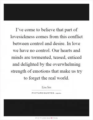 I’ve come to believe that part of lovesickness comes from this conflict between control and desire. In love we have no control. Our hearts and minds are tormented, teased, enticed and delighted by the overwhelming strength of emotions that make us try to forget the real world Picture Quote #1