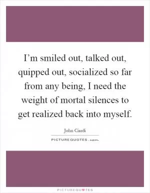 I’m smiled out, talked out, quipped out, socialized so far from any being, I need the weight of mortal silences to get realized back into myself Picture Quote #1