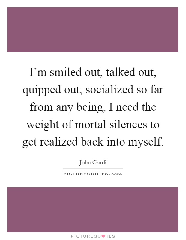 I'm smiled out, talked out, quipped out, socialized so far from any being, I need the weight of mortal silences to get realized back into myself Picture Quote #1