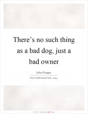 There’s no such thing as a bad dog, just a bad owner Picture Quote #1