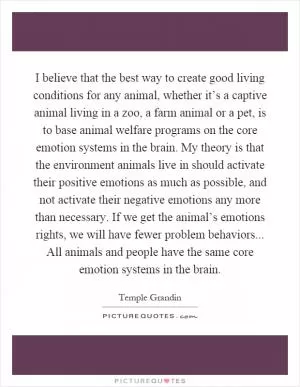 I believe that the best way to create good living conditions for any animal, whether it’s a captive animal living in a zoo, a farm animal or a pet, is to base animal welfare programs on the core emotion systems in the brain. My theory is that the environment animals live in should activate their positive emotions as much as possible, and not activate their negative emotions any more than necessary. If we get the animal’s emotions rights, we will have fewer problem behaviors... All animals and people have the same core emotion systems in the brain Picture Quote #1