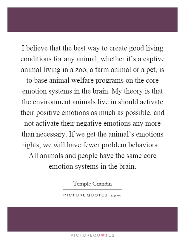 I believe that the best way to create good living conditions for any animal, whether it's a captive animal living in a zoo, a farm animal or a pet, is to base animal welfare programs on the core emotion systems in the brain. My theory is that the environment animals live in should activate their positive emotions as much as possible, and not activate their negative emotions any more than necessary. If we get the animal's emotions rights, we will have fewer problem behaviors... All animals and people have the same core emotion systems in the brain Picture Quote #1