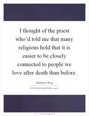 I thought of the priest who’d told me that many religions hold that it is easier to be closely connected to people we love after death than before Picture Quote #1
