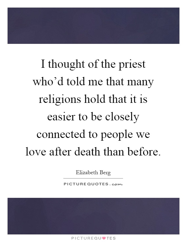 I thought of the priest who'd told me that many religions hold that it is easier to be closely connected to people we love after death than before Picture Quote #1