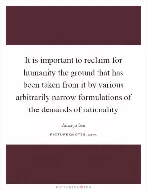 It is important to reclaim for humanity the ground that has been taken from it by various arbitrarily narrow formulations of the demands of rationality Picture Quote #1