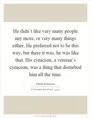 He didn’t like very many people any more, or very many things either. He preferred not to be this way, but there it was, he was like that. His cynicism, a veteran’s cynicism, was a thing that disturbed him all the time Picture Quote #1