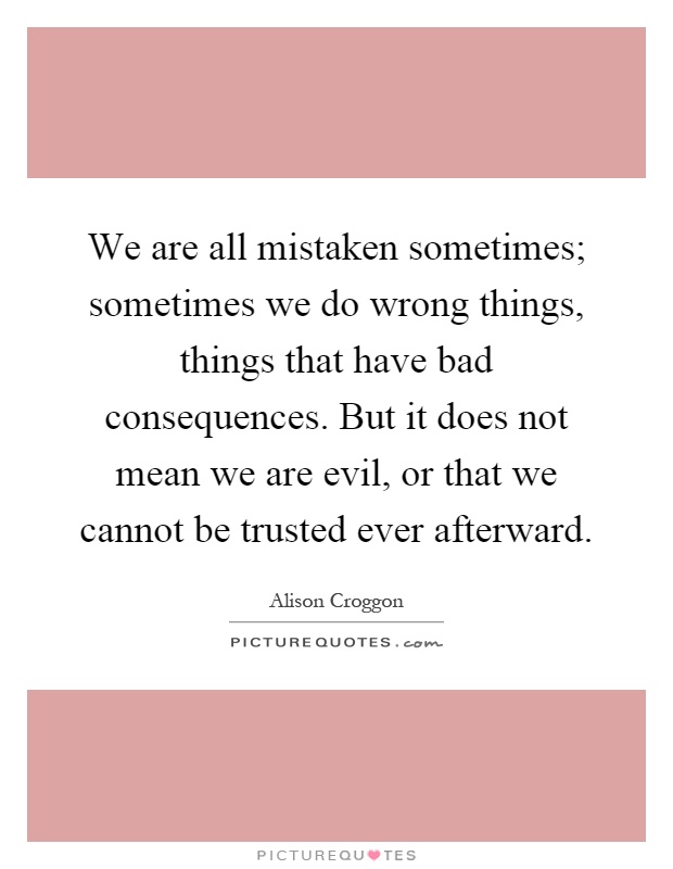 We are all mistaken sometimes; sometimes we do wrong things, things that have bad consequences. But it does not mean we are evil, or that we cannot be trusted ever afterward Picture Quote #1