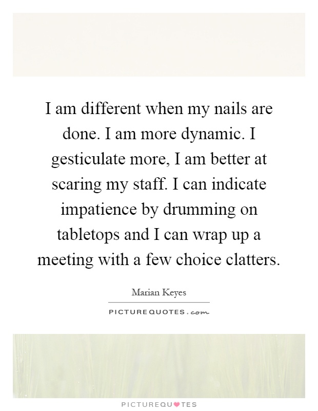 I am different when my nails are done. I am more dynamic. I gesticulate more, I am better at scaring my staff. I can indicate impatience by drumming on tabletops and I can wrap up a meeting with a few choice clatters Picture Quote #1