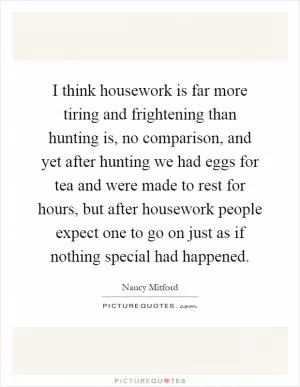 I think housework is far more tiring and frightening than hunting is, no comparison, and yet after hunting we had eggs for tea and were made to rest for hours, but after housework people expect one to go on just as if nothing special had happened Picture Quote #1