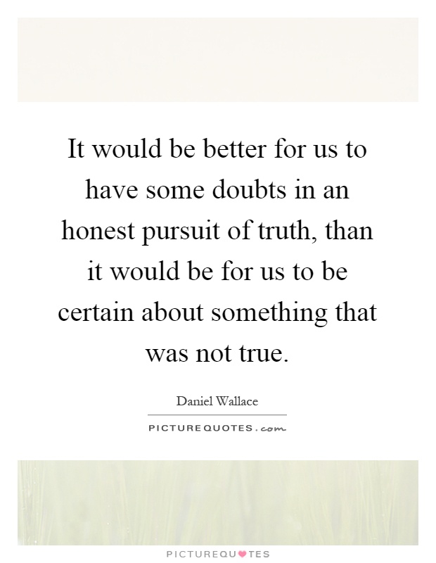It would be better for us to have some doubts in an honest pursuit of truth, than it would be for us to be certain about something that was not true Picture Quote #1