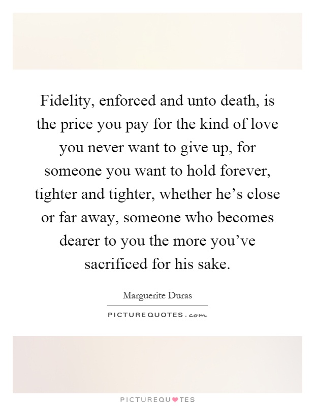 Fidelity, enforced and unto death, is the price you pay for the kind of love you never want to give up, for someone you want to hold forever, tighter and tighter, whether he's close or far away, someone who becomes dearer to you the more you've sacrificed for his sake Picture Quote #1