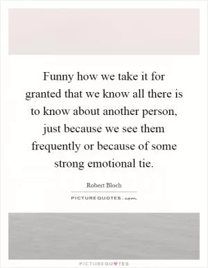 Funny how we take it for granted that we know all there is to know about another person, just because we see them frequently or because of some strong emotional tie Picture Quote #1