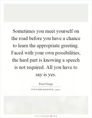Sometimes you meet yourself on the road before you have a chance to learn the appropriate greeting. Faced with your own possibilities, the hard part is knowing a speech is not required. All you have to say is yes Picture Quote #1