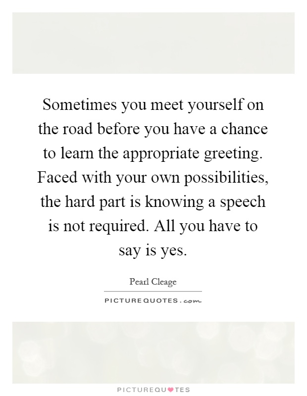 Sometimes you meet yourself on the road before you have a chance to learn the appropriate greeting. Faced with your own possibilities, the hard part is knowing a speech is not required. All you have to say is yes Picture Quote #1
