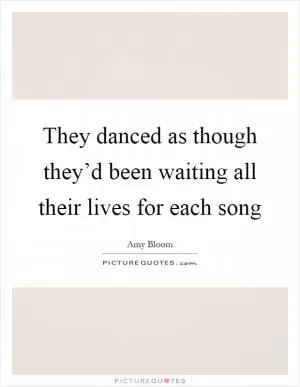 They danced as though they’d been waiting all their lives for each song Picture Quote #1