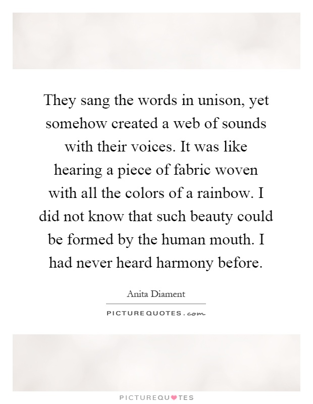 They sang the words in unison, yet somehow created a web of sounds with their voices. It was like hearing a piece of fabric woven with all the colors of a rainbow. I did not know that such beauty could be formed by the human mouth. I had never heard harmony before Picture Quote #1
