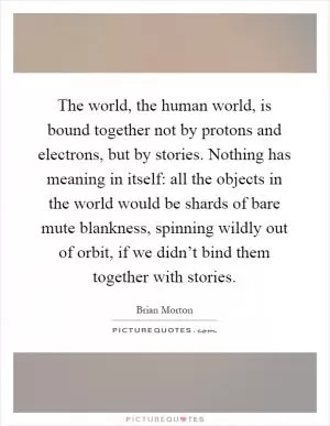 The world, the human world, is bound together not by protons and electrons, but by stories. Nothing has meaning in itself: all the objects in the world would be shards of bare mute blankness, spinning wildly out of orbit, if we didn’t bind them together with stories Picture Quote #1