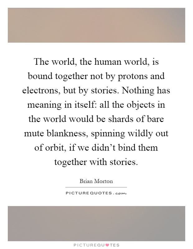 The world, the human world, is bound together not by protons and electrons, but by stories. Nothing has meaning in itself: all the objects in the world would be shards of bare mute blankness, spinning wildly out of orbit, if we didn't bind them together with stories Picture Quote #1