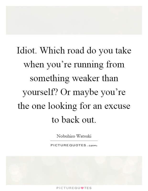 Idiot. Which road do you take when you're running from something weaker than yourself? Or maybe you're the one looking for an excuse to back out Picture Quote #1