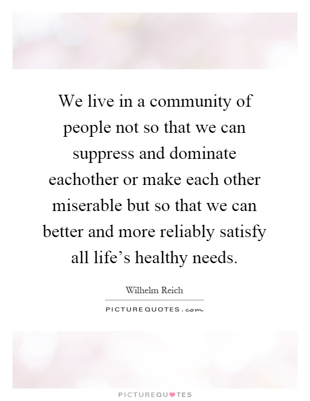 We live in a community of people not so that we can suppress and dominate eachother or make each other miserable but so that we can better and more reliably satisfy all life's healthy needs Picture Quote #1