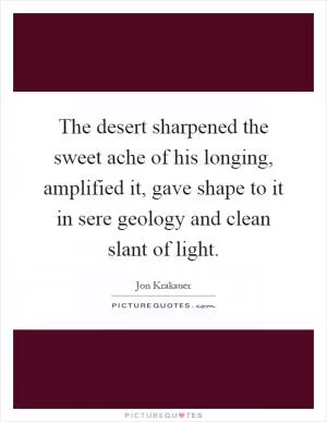The desert sharpened the sweet ache of his longing, amplified it, gave shape to it in sere geology and clean slant of light Picture Quote #1