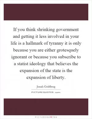 If you think shrinking government and getting it less involved in your life is a hallmark of tyranny it is only because you are either grotesquely ignorant or because you subscribe to a statist ideology that believes the expansion of the state is the expansion of liberty Picture Quote #1