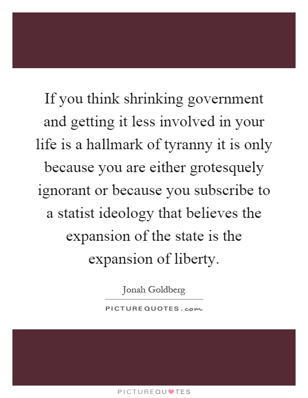 If you think shrinking government and getting it less involved in your life is a hallmark of tyranny it is only because you are either grotesquely ignorant or because you subscribe to a statist ideology that believes the expansion of the state is the expansion of liberty Picture Quote #1
