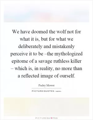 We have doomed the wolf not for what it is, but for what we deliberately and mistakenly perceive it to be –the mythologized epitome of a savage ruthless killer – which is, in reality, no more than a reflected image of ourself Picture Quote #1