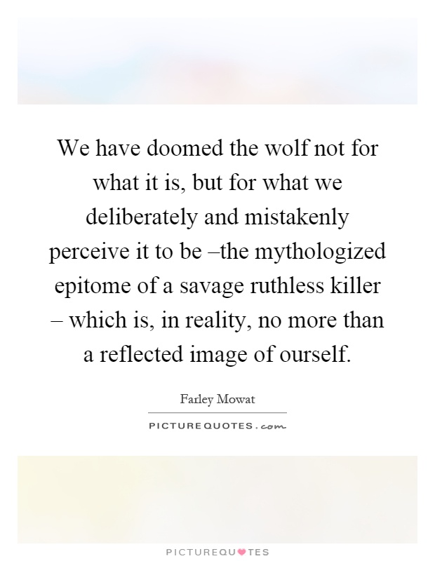 We have doomed the wolf not for what it is, but for what we deliberately and mistakenly perceive it to be –the mythologized epitome of a savage ruthless killer – which is, in reality, no more than a reflected image of ourself Picture Quote #1
