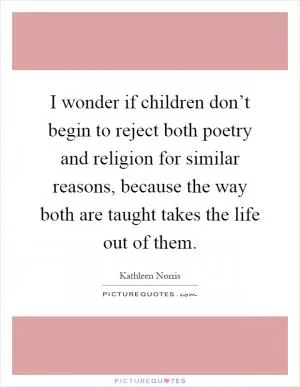 I wonder if children don’t begin to reject both poetry and religion for similar reasons, because the way both are taught takes the life out of them Picture Quote #1