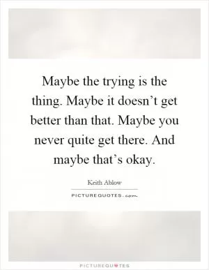 Maybe the trying is the thing. Maybe it doesn’t get better than that. Maybe you never quite get there. And maybe that’s okay Picture Quote #1