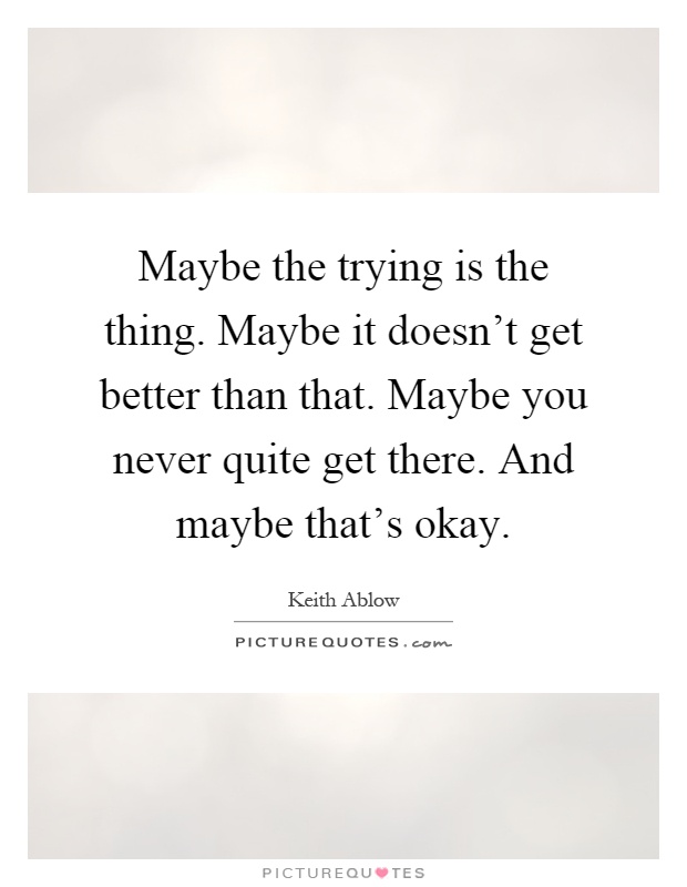 Maybe the trying is the thing. Maybe it doesn't get better than that. Maybe you never quite get there. And maybe that's okay Picture Quote #1