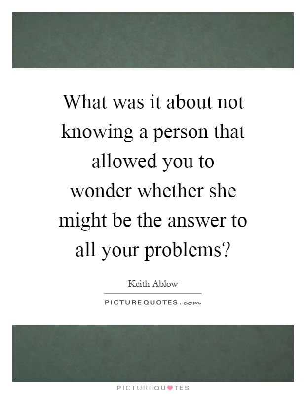 What was it about not knowing a person that allowed you to wonder whether she might be the answer to all your problems? Picture Quote #1
