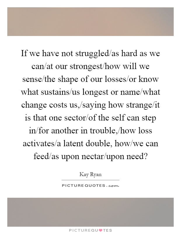 If we have not struggled/as hard as we can/at our strongest/how will we sense/the shape of our losses/or know what sustains/us longest or name/what change costs us,/saying how strange/it is that one sector/of the self can step in/for another in trouble,/how loss activates/a latent double, how/we can feed/as upon nectar/upon need? Picture Quote #1