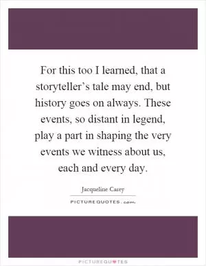 For this too I learned, that a storyteller’s tale may end, but history goes on always. These events, so distant in legend, play a part in shaping the very events we witness about us, each and every day Picture Quote #1