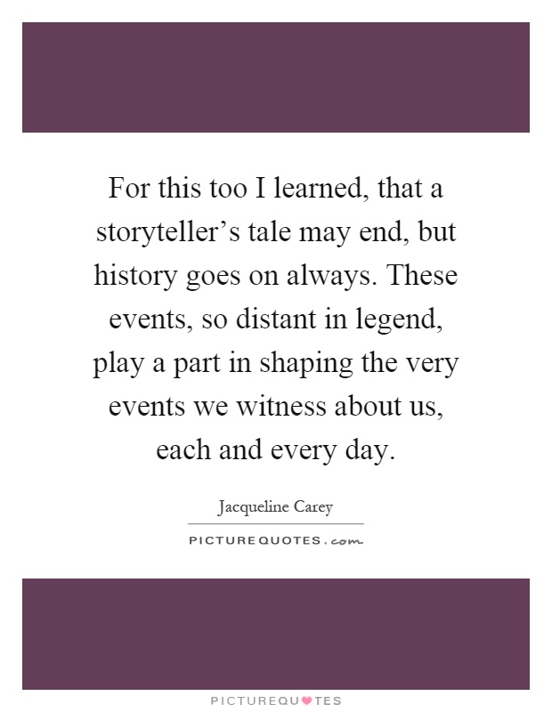 For this too I learned, that a storyteller's tale may end, but history goes on always. These events, so distant in legend, play a part in shaping the very events we witness about us, each and every day Picture Quote #1