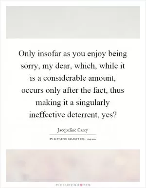 Only insofar as you enjoy being sorry, my dear, which, while it is a considerable amount, occurs only after the fact, thus making it a singularly ineffective deterrent, yes? Picture Quote #1