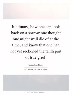 It’s funny, how one can look back on a sorrow one thought one might well die of at the time, and know that one had not yet reckoned the tenth part of true grief Picture Quote #1