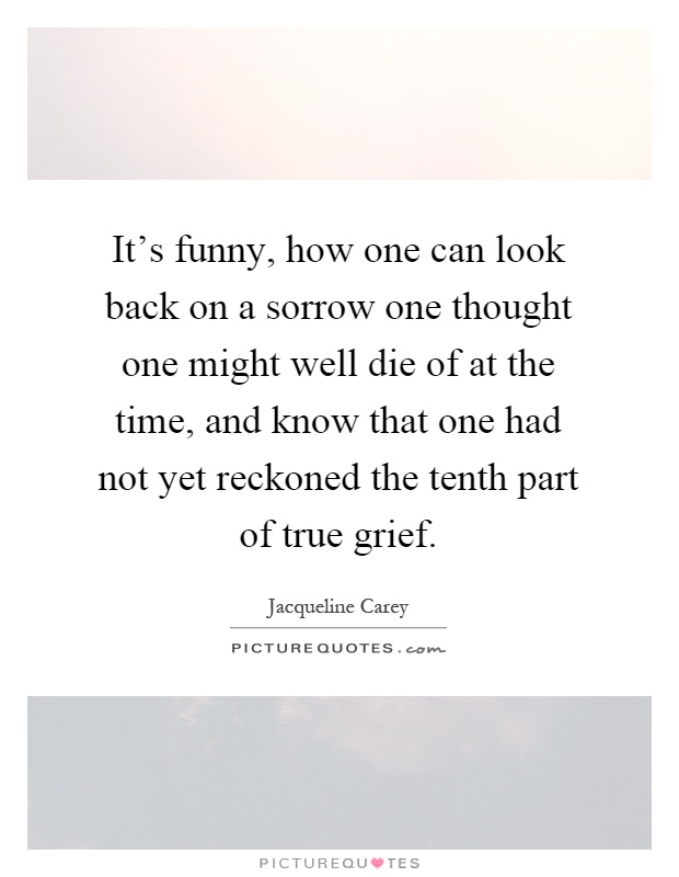It's funny, how one can look back on a sorrow one thought one might well die of at the time, and know that one had not yet reckoned the tenth part of true grief Picture Quote #1