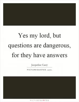 Yes my lord, but questions are dangerous, for they have answers Picture Quote #1