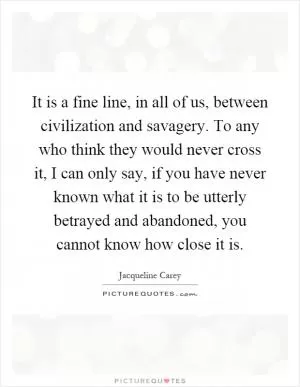 It is a fine line, in all of us, between civilization and savagery. To any who think they would never cross it, I can only say, if you have never known what it is to be utterly betrayed and abandoned, you cannot know how close it is Picture Quote #1