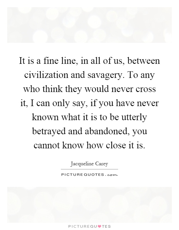 It is a fine line, in all of us, between civilization and savagery. To any who think they would never cross it, I can only say, if you have never known what it is to be utterly betrayed and abandoned, you cannot know how close it is Picture Quote #1