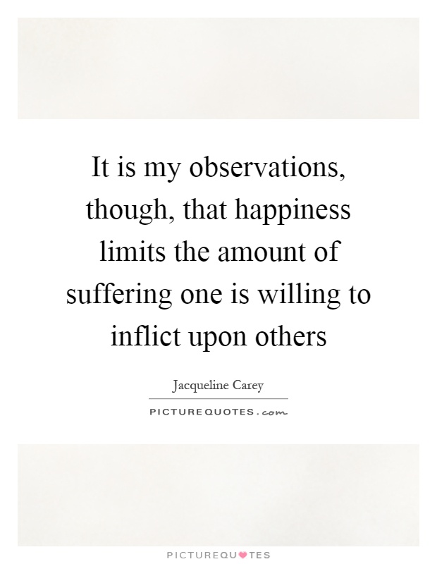 It is my observations, though, that happiness limits the amount of suffering one is willing to inflict upon others Picture Quote #1