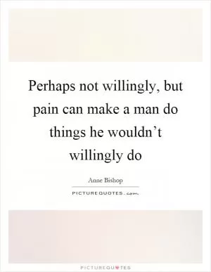 Perhaps not willingly, but pain can make a man do things he wouldn’t willingly do Picture Quote #1