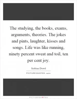 The studying, the books, exams, arguments, theories. The jokes and pints, laughter, kisses and songs. Life was like running, ninety percent sweat and toil, ten per cent joy Picture Quote #1