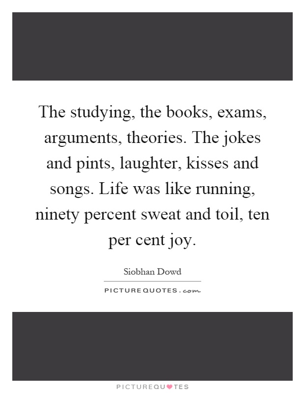 The studying, the books, exams, arguments, theories. The jokes and pints, laughter, kisses and songs. Life was like running, ninety percent sweat and toil, ten per cent joy Picture Quote #1