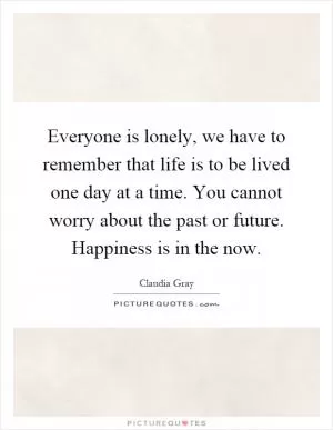 Everyone is lonely, we have to remember that life is to be lived one day at a time. You cannot worry about the past or future. Happiness is in the now Picture Quote #1