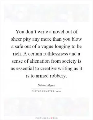 You don’t write a novel out of sheer pity any more than you blow a safe out of a vague longing to be rich. A certain ruthlessness and a sense of alienation from society is as essential to creative writing as it is to armed robbery Picture Quote #1